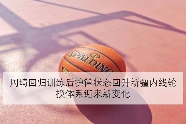 周琦回归训练后护筐状态回升新疆内线轮换体系迎来新变化